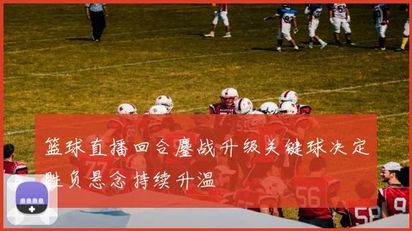 篮球直播回合鏖战升级关键球决定胜负悬念持续升温