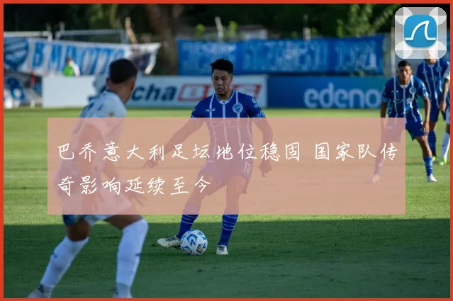 巴乔意大利足坛地位稳固 国家队传奇影响延续至今