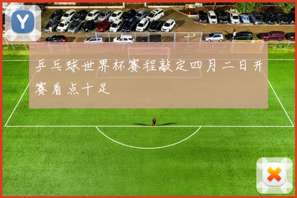 乒乓球世界杯赛程敲定四月二日开赛看点十足
