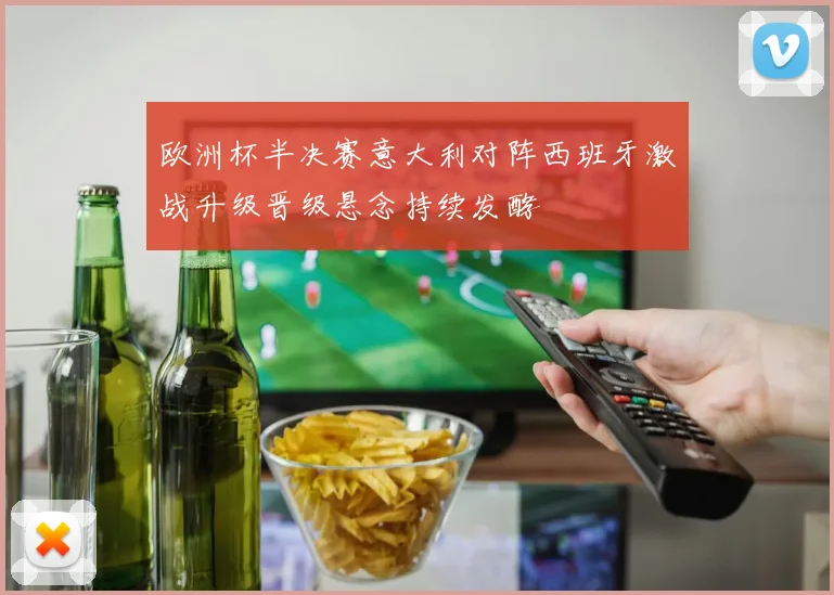 欧洲杯半决赛意大利对阵西班牙激战升级晋级悬念持续发酵