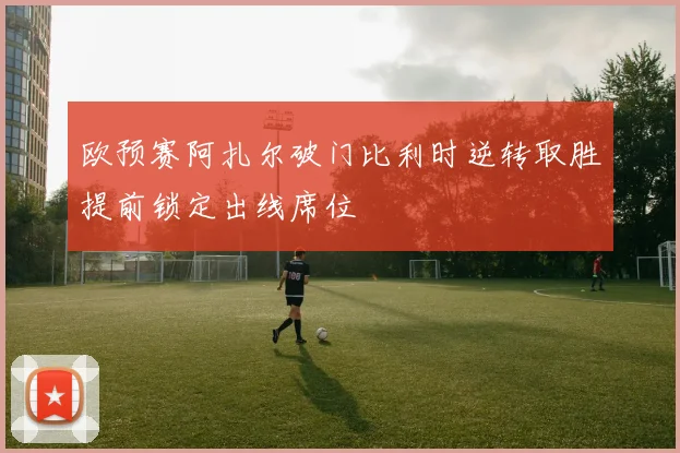 欧预赛阿扎尔破门比利时逆转取胜提前锁定出线席位