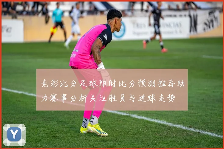 竞彩比分足球即时比分预测推荐助力赛事分析关注胜负与进球走势