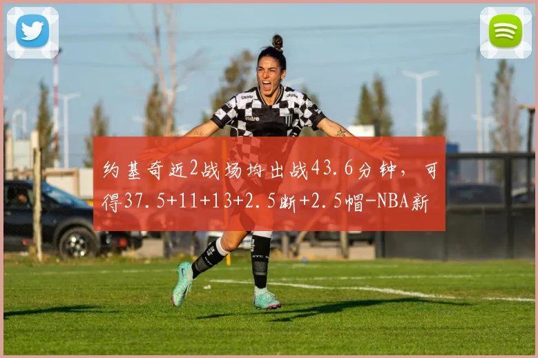 约基奇近2战场均出战43.6分钟，可得37.5+11+13+2.5断+2.5帽-NBA新闻