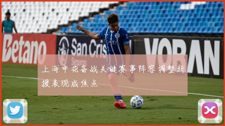 上海申花备战关键赛事阵容调整新援表现成焦点