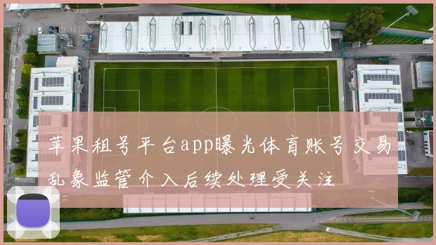 苹果租号平台app曝光体育账号交易乱象监管介入后续处理受关注