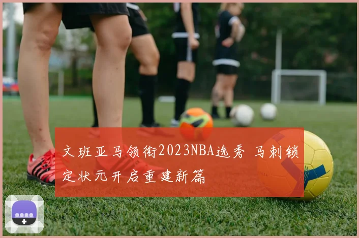 文班亚马领衔2023NBA选秀 马刺锁定状元开启重建新篇