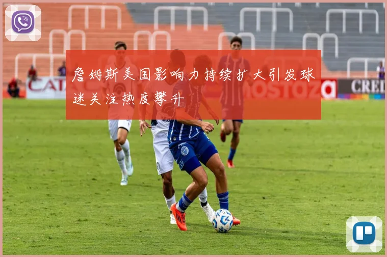 詹姆斯美国影响力持续扩大引发球迷关注热度攀升