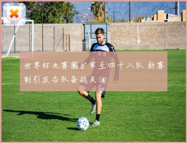 世界杯决赛圈扩军至四十八队 新赛制引发各队备战关注