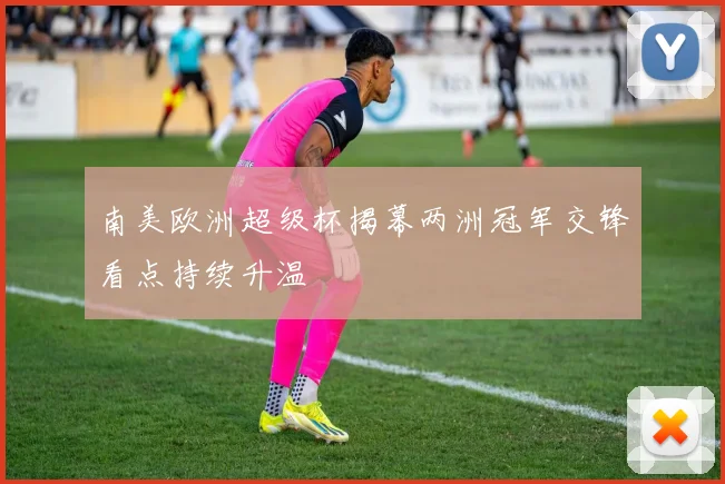 南美欧洲超级杯揭幕两洲冠军交锋看点持续升温