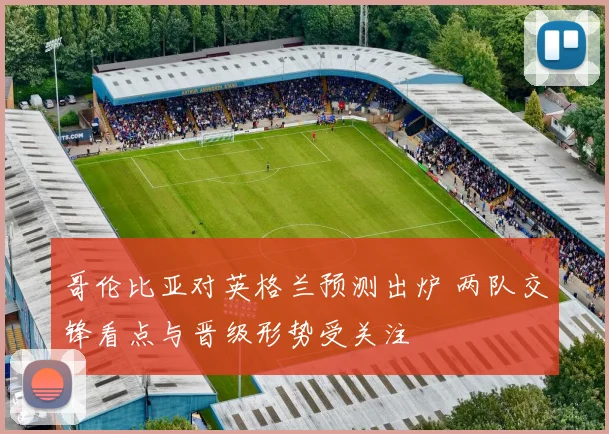哥伦比亚对英格兰预测出炉 两队交锋看点与晋级形势受关注
