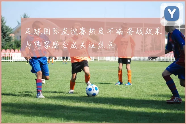 足球国际友谊赛热度不减 备战效果与阵容磨合成关注焦点