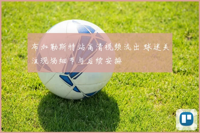 布加勒斯特站高清视频流出 球迷关注现场细节与后续安排