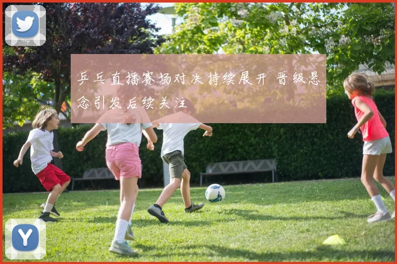 乒乓直播赛场对决持续展开 晋级悬念引发后续关注
