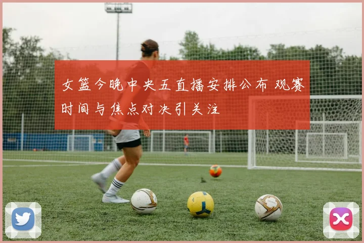 女篮今晚中央五直播安排公布 观赛时间与焦点对决引关注