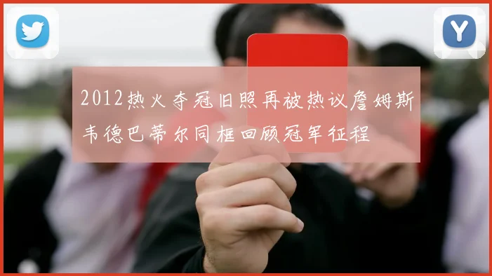 2012热火夺冠旧照再被热议詹姆斯韦德巴蒂尔同框回顾冠军征程