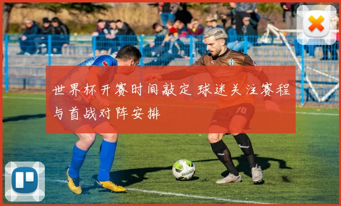 世界杯开赛时间敲定 球迷关注赛程与首战对阵安排