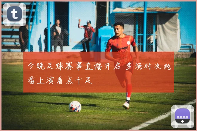 今晚足球赛事直播开启 多场对决轮番上演看点十足