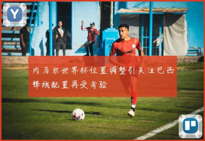 内马尔世界杯位置调整引关注巴西锋线配置再受考验