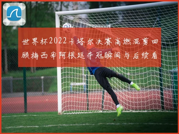 世界杯2022卡塔尔决赛高燃混剪回顾梅西率阿根廷夺冠瞬间与后续看点