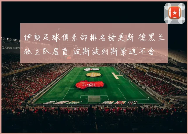伊朗足球俱乐部排名榜更新 德黑兰独立队居首 波斯波利斯紧追不舍