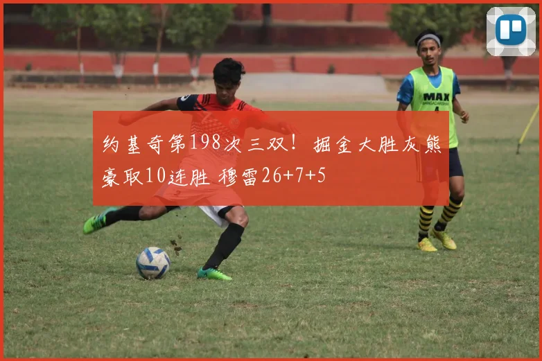 约基奇第198次三双！掘金大胜灰熊豪取10连胜 穆雷26+7+5