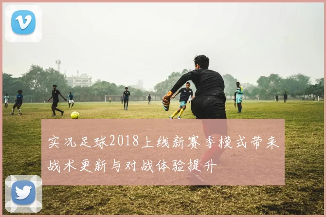 实况足球2018上线新赛季模式带来战术更新与对战体验提升