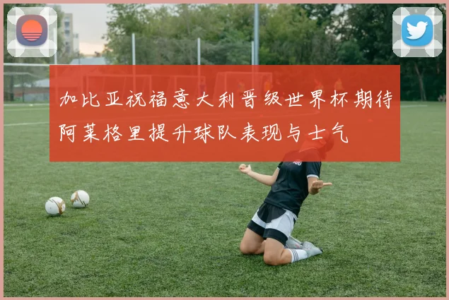 加比亚祝福意大利晋级世界杯期待阿莱格里提升球队表现与士气