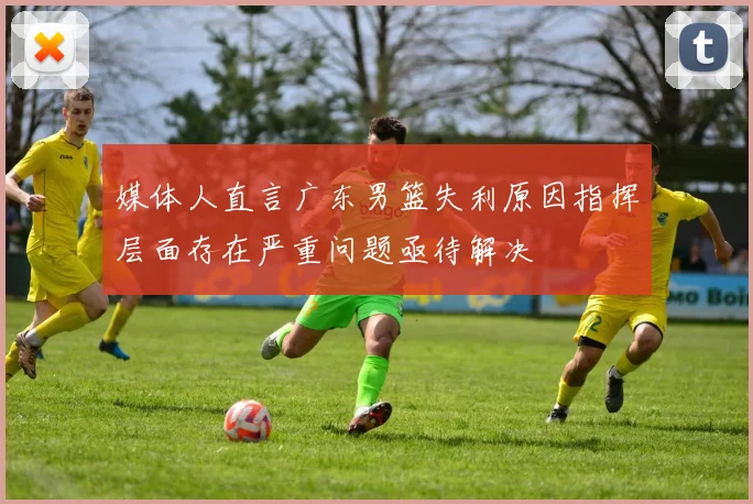 媒体人直言广东男篮失利原因指挥层面存在严重问题亟待解决