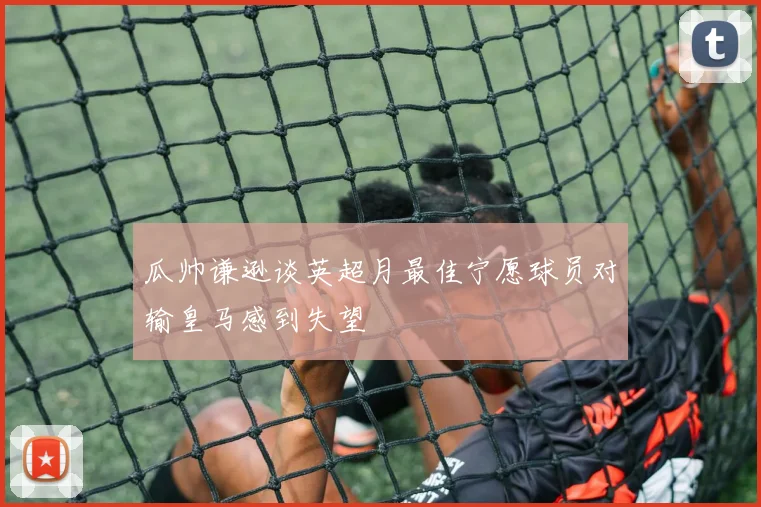 瓜帅谦逊谈英超月最佳宁愿球员对输皇马感到失望