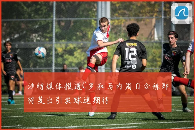 沙特媒体报道C罗和马内周日合练即将复出引发球迷期待