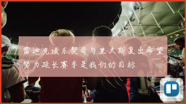 雷迪克谈东契奇与里夫斯复出希望努力延长赛季是我们的目标