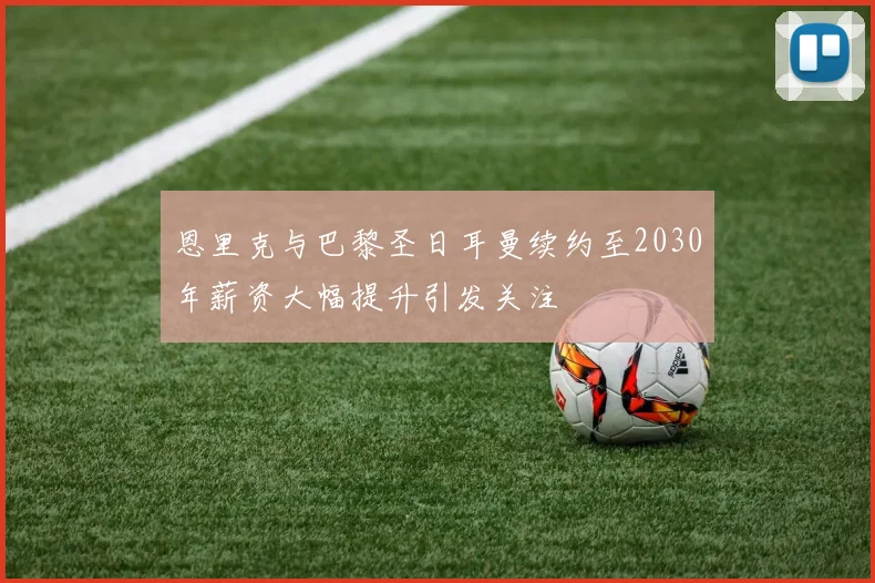 恩里克与巴黎圣日耳曼续约至2030年薪资大幅提升引发关注