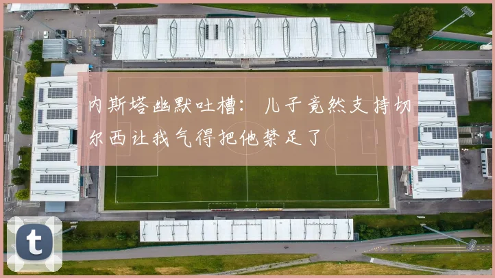 内斯塔幽默吐槽：儿子竟然支持切尔西让我气得把他禁足了