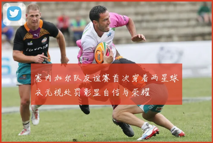 塞内加尔队友谊赛首次穿着两星球衣无视处罚彰显自信与荣耀