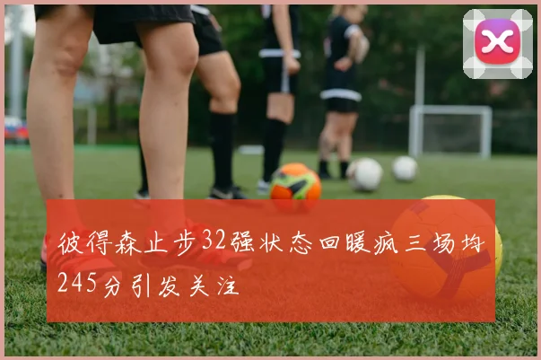 彼得森止步32强状态回暖疯三场均245分引发关注