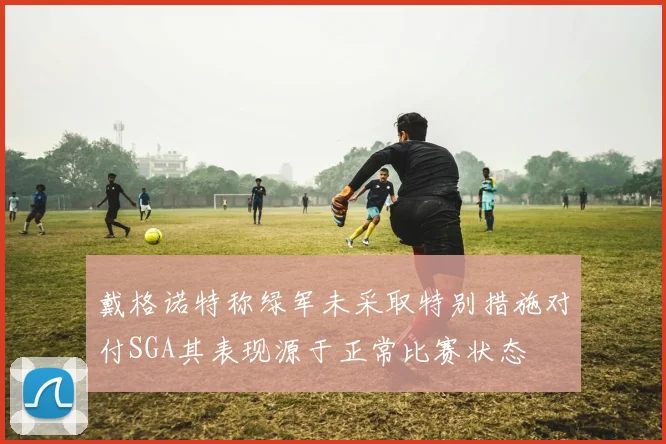 戴格诺特称绿军未采取特别措施对付SGA其表现源于正常比赛状态