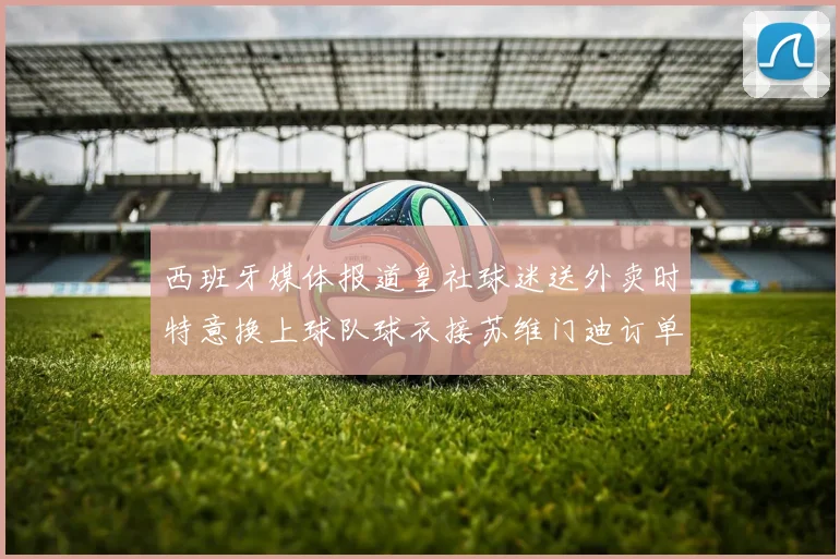西班牙媒体报道皇社球迷送外卖时特意换上球队球衣接苏维门迪订单