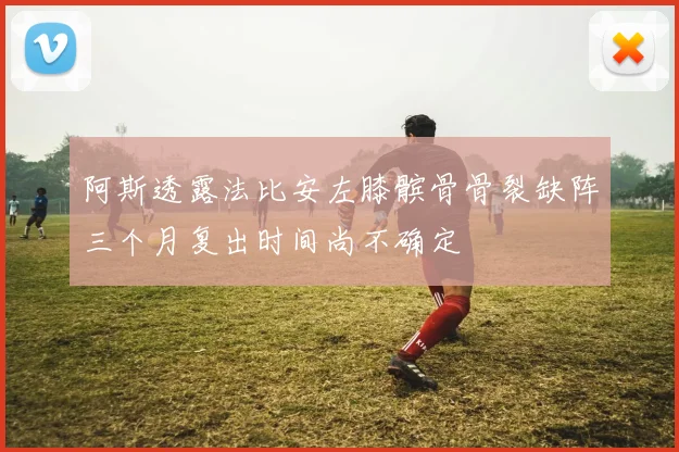阿斯透露法比安左膝髌骨骨裂缺阵三个月复出时间尚不确定