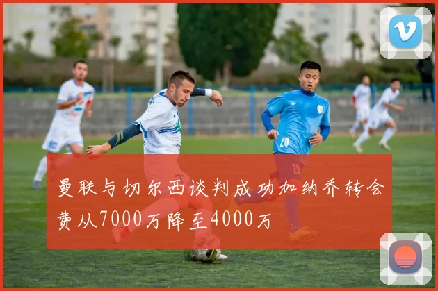 曼联与切尔西谈判成功加纳乔转会费从7000万降至4000万